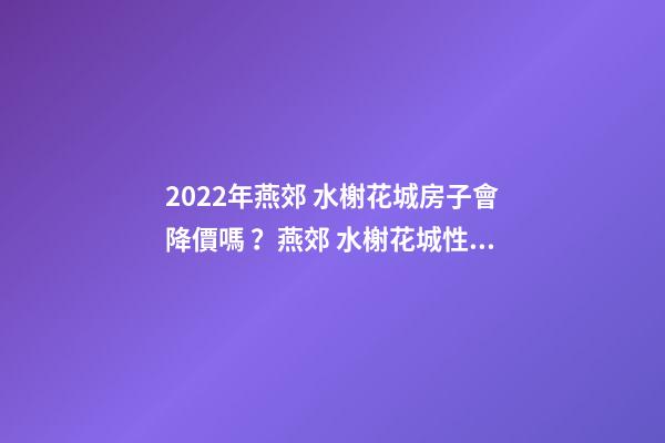 2022年燕郊 水榭花城房子會降價嗎？燕郊 水榭花城性價比高嗎？